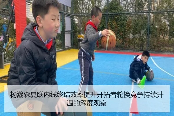 杨瀚森夏联内线终结效率提升开拓者轮换竞争持续升温的深度观察